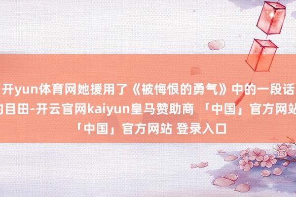 开yun体育网她援用了《被悔恨的勇气》中的一段话：“的确的目田-开云官网kaiyun皇马赞助商 「中国」官方网站 登录入口