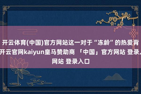 开云体育(中国)官方网站这一对于“冻龄”的热爱背后-开云官网kaiyun皇马赞助商 「中国」官方网站 登录入口