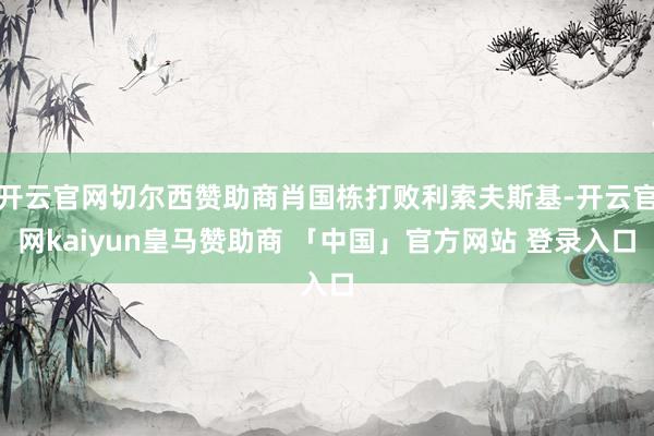 开云官网切尔西赞助商肖国栋打败利索夫斯基-开云官网kaiyun皇马赞助商 「中国」官方网站 登录入口