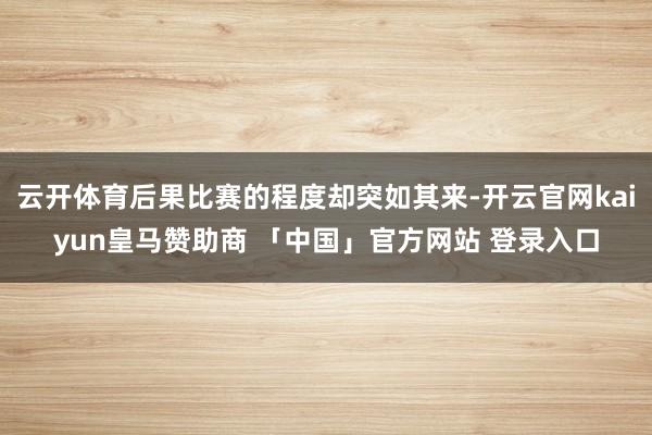 云开体育后果比赛的程度却突如其来-开云官网kaiyun皇马赞助商 「中国」官方网站 登录入口