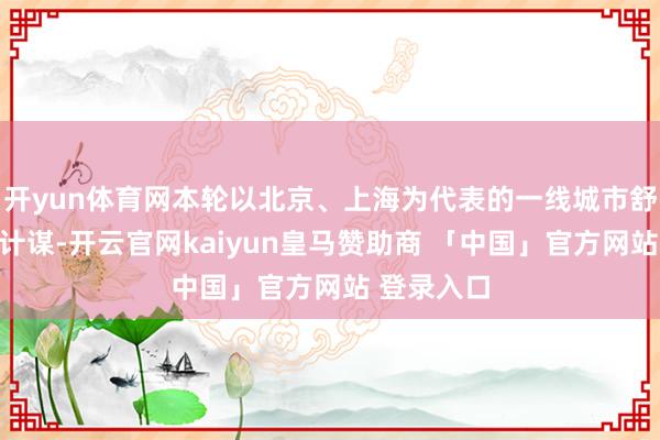开yun体育网本轮以北京、上海为代表的一线城市舒缓限购等计谋-开云官网kaiyun皇马赞助商 「中国」官方网站 登录入口